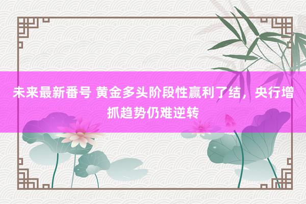 未来最新番号 黄金多头阶段性赢利了结，央行增抓趋势仍难逆转