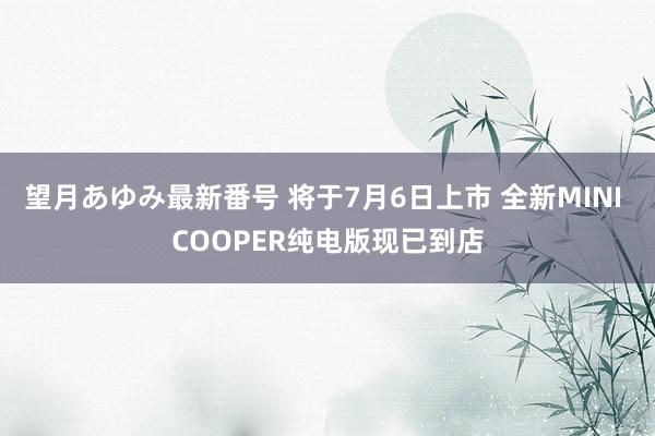 望月あゆみ最新番号 将于7月6日上市 全新MINI COOPER纯电版现已到店