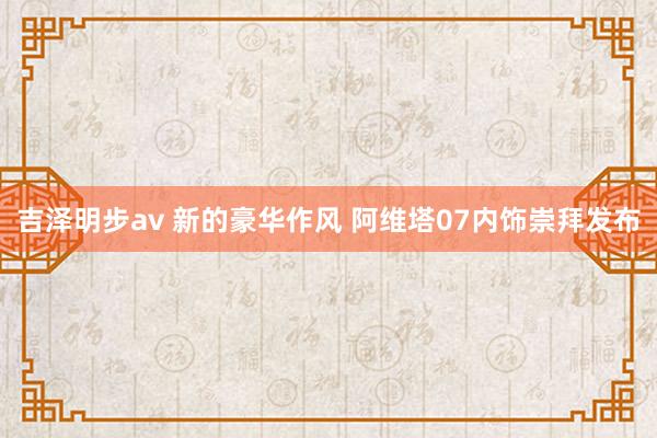 吉泽明步av 新的豪华作风 阿维塔07内饰崇拜发布