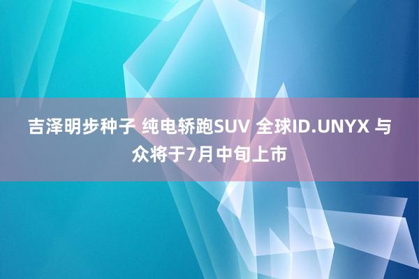 吉泽明步种子 纯电轿跑SUV 全球ID.UNYX 与众将于7月中旬上市