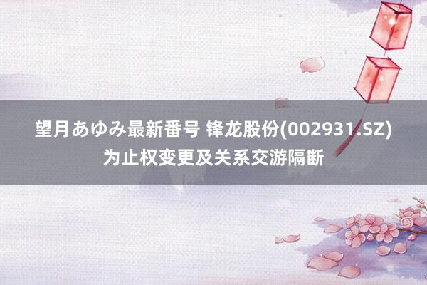 望月あゆみ最新番号 锋龙股份(002931.SZ)为止权变更及关系交游隔断