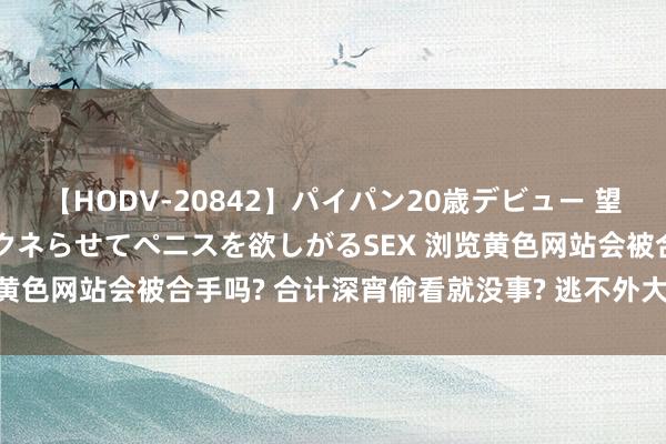 【HODV-20842】パイパン20歳デビュー 望月あゆみ 8頭身ボディをクネらせてペニスを欲しがるSEX 浏览黄色网站会被合手吗? 合计深宵偷看就没事? 逃不外大数据扫黄!