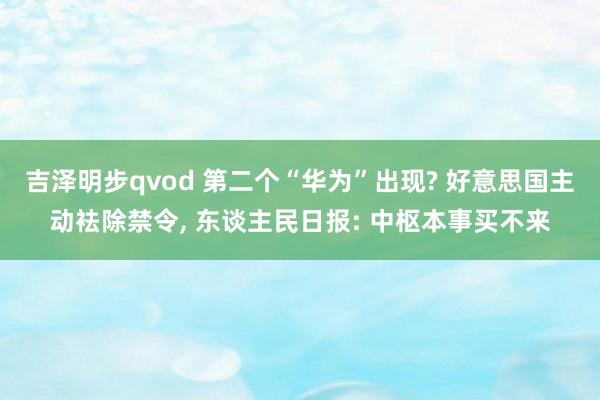 吉泽明步qvod 第二个“华为”出现? 好意思国主动袪除禁令， 东谈主民日报: 中枢本事买不来