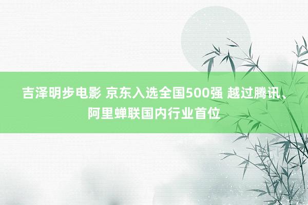 吉泽明步电影 京东入选全国500强 越过腾讯、阿里蝉联国内行业首位