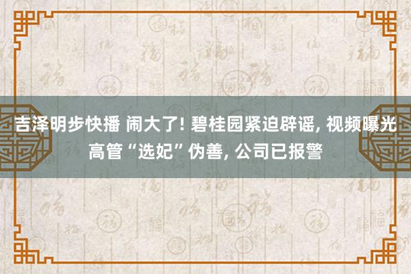 吉泽明步快播 闹大了! 碧桂园紧迫辟谣， 视频曝光高管“选妃”伪善， 公司已报警