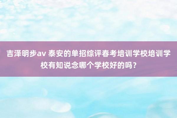 吉泽明步av 泰安的单招综评春考培训学校培训学校有知说念哪个学校好的吗？