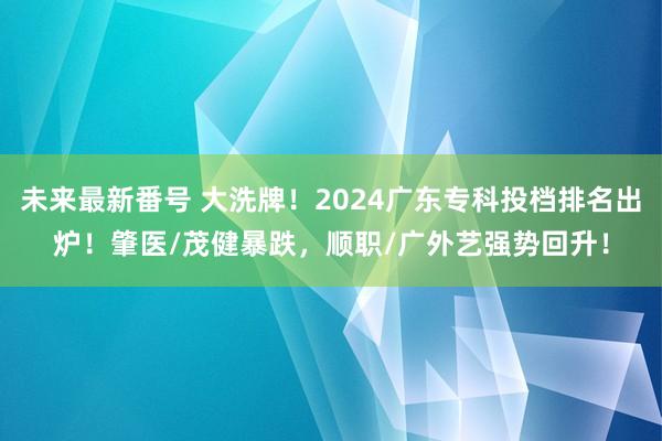 未来最新番号 大洗牌！2024广东专科投档排名出炉！肇医/茂健暴跌，顺职/广外艺强势回升！