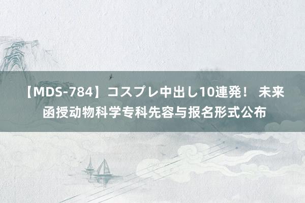 【MDS-784】コスプレ中出し10連発！ 未来 函授动物科学专科先容与报名形式公布