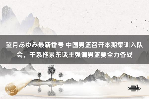 望月あゆみ最新番号 中国男篮召开本期集训入队会，干系拖累东谈主强调男篮要全力备战