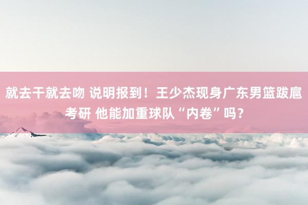 就去干就去吻 说明报到！王少杰现身广东男篮跋扈考研 他能加重球队“内卷”吗？