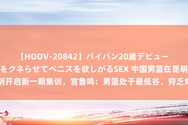 【HODV-20842】パイパン20歳デビュー 望月あゆみ 8頭身ボディをクネらせてペニスを欲しがるSEX 中国男篮在昆明开启新一期集训，宫鲁鸣：男篮处于最低谷，穷乏对老男篮精神内核的传承