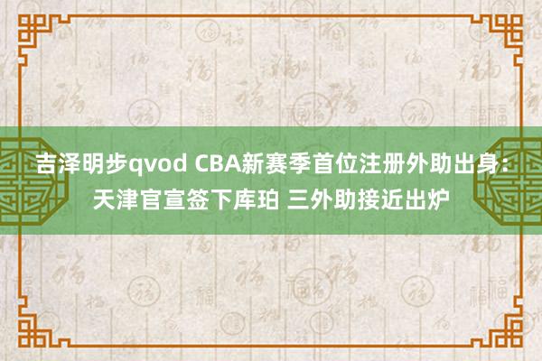 吉泽明步qvod CBA新赛季首位注册外助出身：天津官宣签下库珀 三外助接近出炉