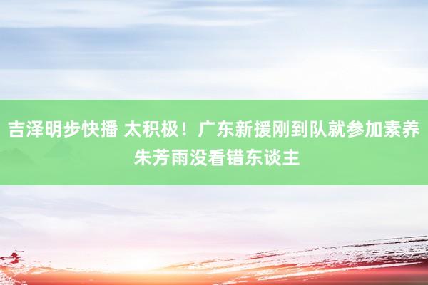 吉泽明步快播 太积极！广东新援刚到队就参加素养 朱芳雨没看错东谈主