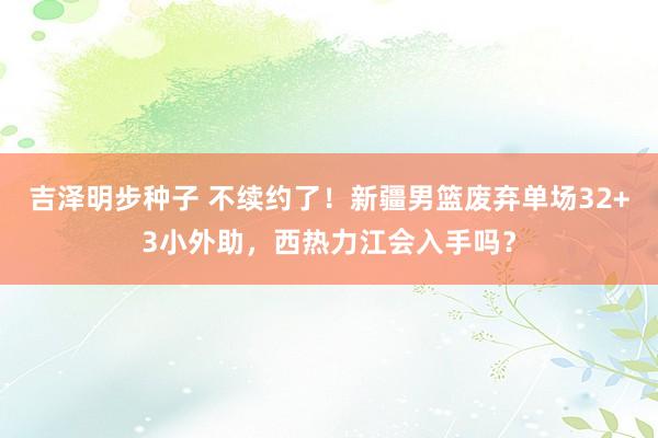 吉泽明步种子 不续约了！新疆男篮废弃单场32+3小外助，西热力江会入手吗？