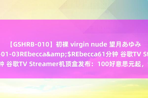 【GSHRB-010】初裸 virgin nude 望月あゆみ</a>2013-01-03REbecca&$REbecca61分钟 谷歌TV Streamer机顶盒发布：100好意思元起，9月24日致密开售