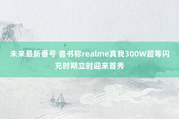 未来最新番号 音书称realme真我300W超等闪充时期立时迎来首秀