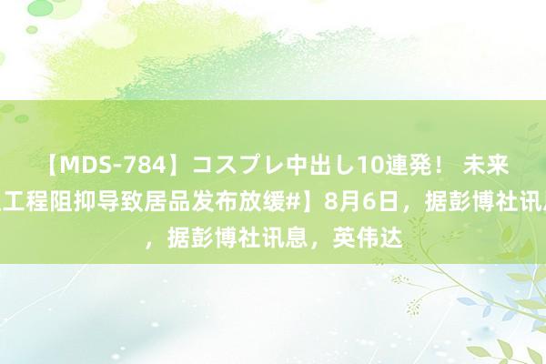 【MDS-784】コスプレ中出し10連発！ 未来 【#英伟达工程阻抑导致居品发布放缓#】8月6日，据彭博社讯息，英伟达