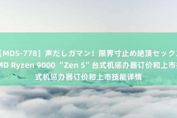 【MDS-778】声だしガマン！限界寸止め絶頂セックス 未来 AMD Ryzen 9000 “Zen 5”台式机惩办器订价和上市技能详情