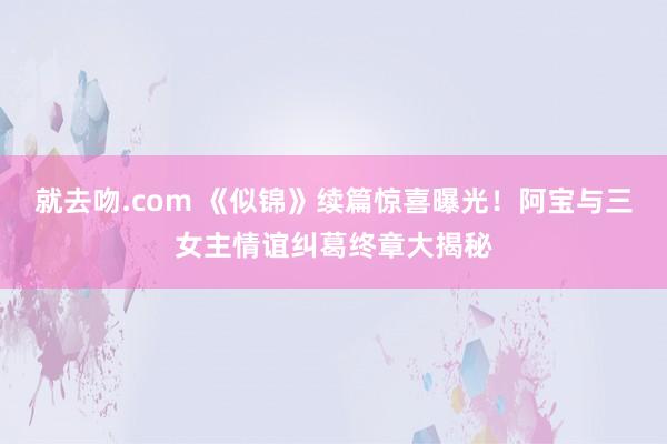 就去吻.com 《似锦》续篇惊喜曝光！阿宝与三女主情谊纠葛终章大揭秘