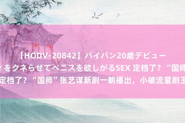 【HODV-20842】パイパン20歳デビュー 望月あゆみ 8頭身ボディをクネらせてペニスを欲しがるSEX 定档了？“国师”张艺谋新剧一朝播出，小破流量剧王人得退散