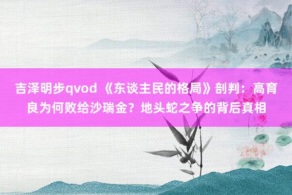 吉泽明步qvod 《东谈主民的格局》剖判：高育良为何败给沙瑞金？地头蛇之争的背后真相