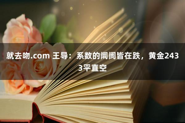 就去吻.com 王导：系数的阛阓皆在跌，黄金2433平直空