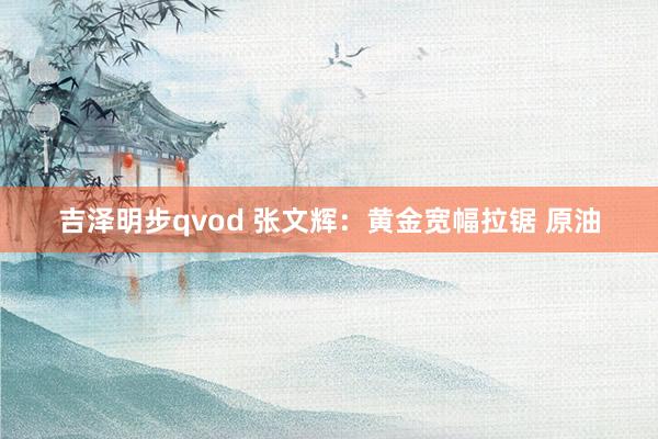 吉泽明步qvod 张文辉：黄金宽幅拉锯 原油