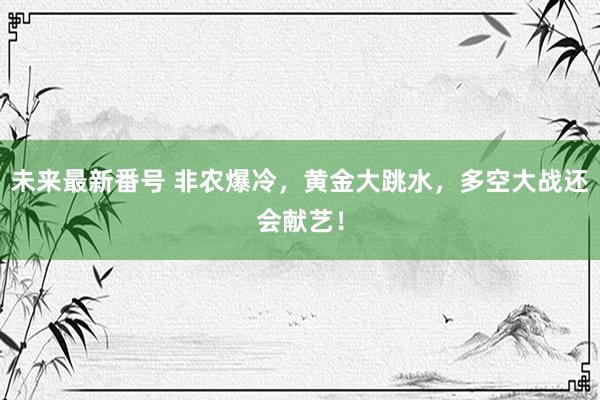 未来最新番号 非农爆冷，黄金大跳水，多空大战还会献艺！