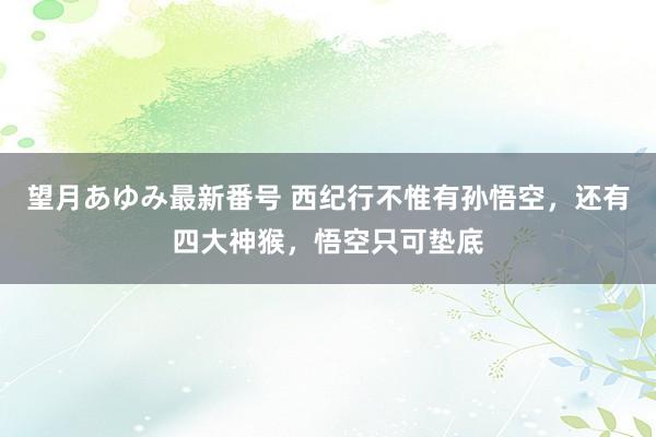 望月あゆみ最新番号 西纪行不惟有孙悟空，还有四大神猴，悟空只可垫底