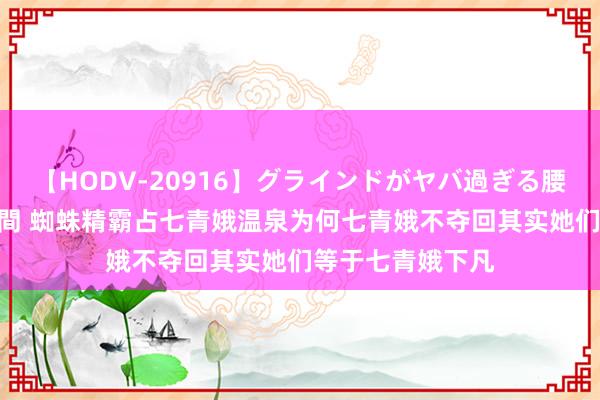 【HODV-20916】グラインドがヤバ過ぎる腰振り騎乗位 4時間 蜘蛛精霸占七青娥温泉为何七青娥不夺回其实她们等于七青娥下凡