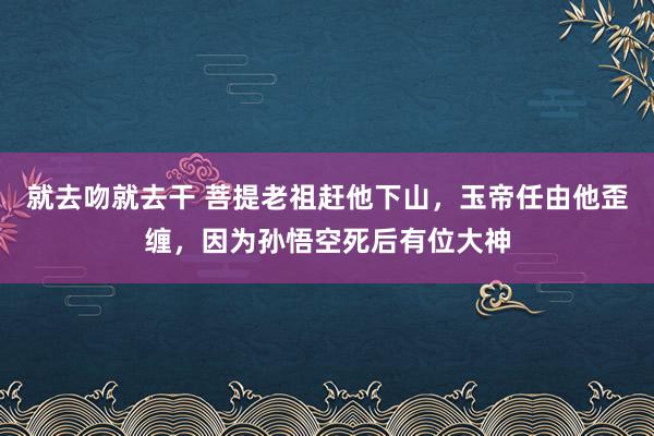 就去吻就去干 菩提老祖赶他下山，玉帝任由他歪缠，因为孙悟空死后有位大神