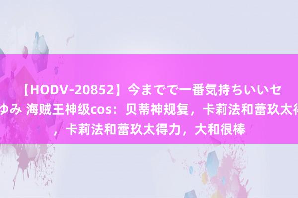 【HODV-20852】今までで一番気持ちいいセックス 望月あゆみ 海贼王神级cos：贝蒂神规复，卡莉法和蕾玖太得力，大和很棒