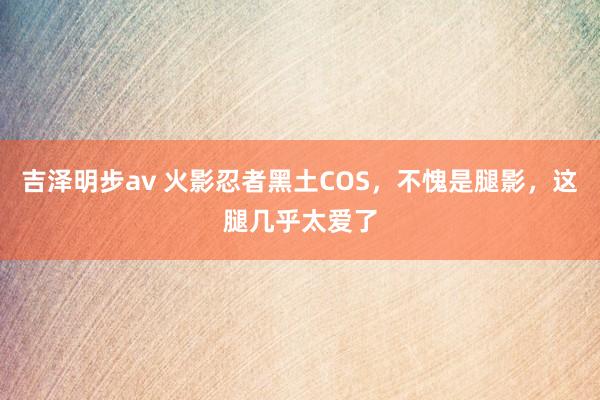 吉泽明步av 火影忍者黑土COS，不愧是腿影，这腿几乎太爱了