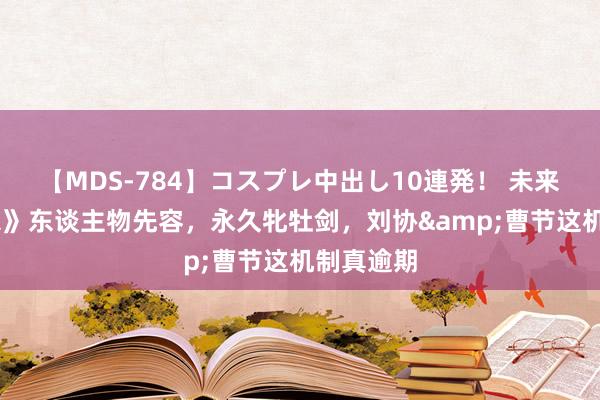 【MDS-784】コスプレ中出し10連発！ 未来 《三国杀》东谈主物先容，永久牝牡剑，刘协&曹节这机制真逾期