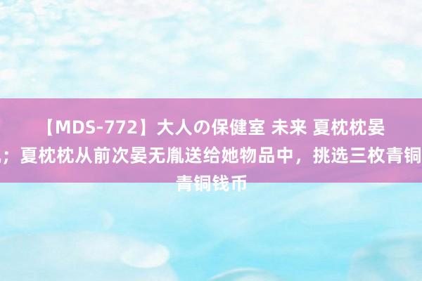 【MDS-772】大人の保健室 未来 夏枕枕晏无胤；夏枕枕从前次晏无胤送给她物品中，挑选三枚青铜钱币