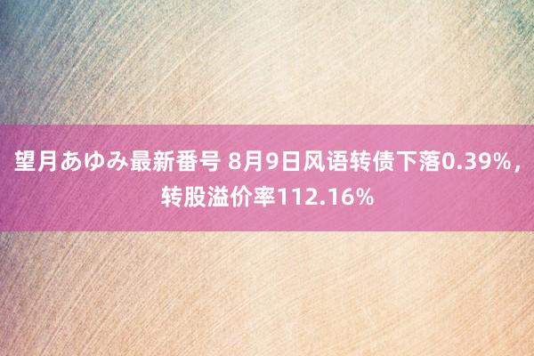 望月あゆみ最新番号 8月9日风语转债下落0.39%，转股溢价率112.16%