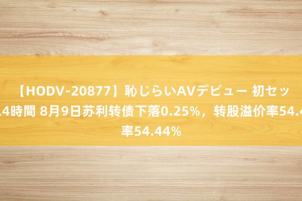 【HODV-20877】恥じらいAVデビュー 初セックス4時間 8月9日苏利转债下落0.25%，转股溢价率54.44%