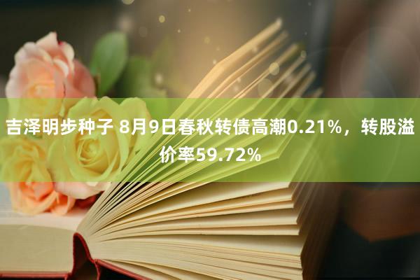 吉泽明步种子 8月9日春秋转债高潮0.21%，转股溢价率59.72%