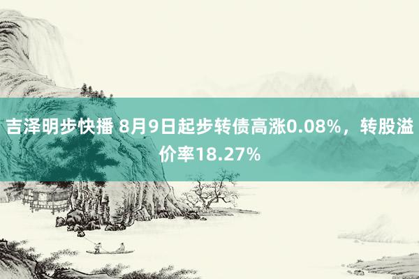 吉泽明步快播 8月9日起步转债高涨0.08%，转股溢价率18.27%