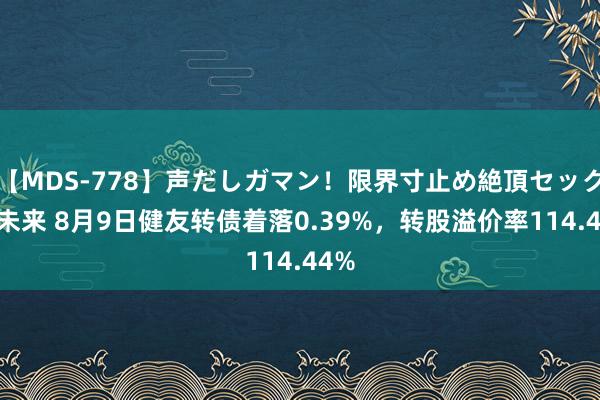 【MDS-778】声だしガマン！限界寸止め絶頂セックス 未来 8月9日健友转债着落0.39%，转股溢价率114.44%