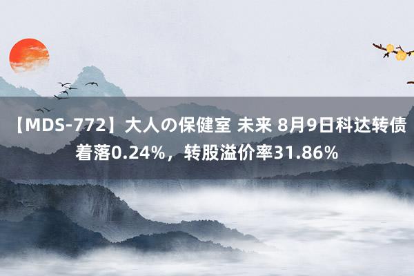 【MDS-772】大人の保健室 未来 8月9日科达转债着落0.24%，转股溢价率31.86%