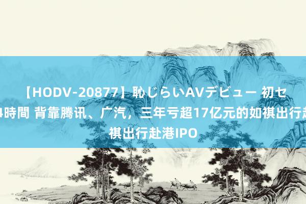 【HODV-20877】恥じらいAVデビュー 初セックス4時間 背靠腾讯、广汽，三年亏超17亿元的如祺出行赴港IPO