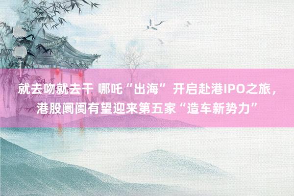 就去吻就去干 哪吒“出海” 开启赴港IPO之旅，港股阛阓有望迎来第五家“造车新势力”