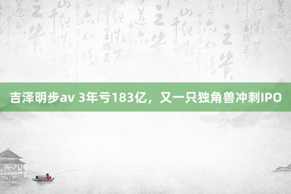 吉泽明步av 3年亏183亿，又一只独角兽冲刺IPO