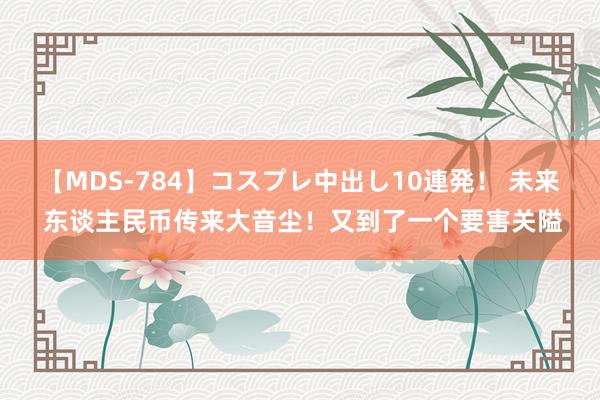 【MDS-784】コスプレ中出し10連発！ 未来 东谈主民币传来大音尘！又到了一个要害关隘