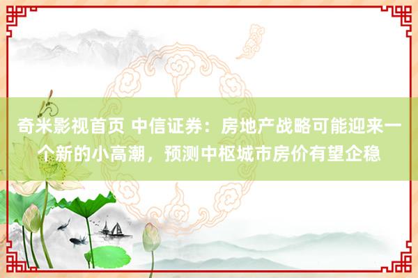 奇米影视首页 中信证券：房地产战略可能迎来一个新的小高潮，预测中枢城市房价有望企稳