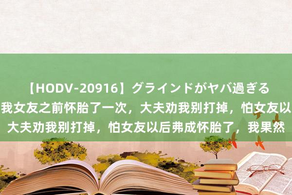 【HODV-20916】グラインドがヤバ過ぎる腰振り騎乗位 4時間 “我女友之前怀胎了一次，大夫劝我别打掉，怕女友以后弗成怀胎了，我果然