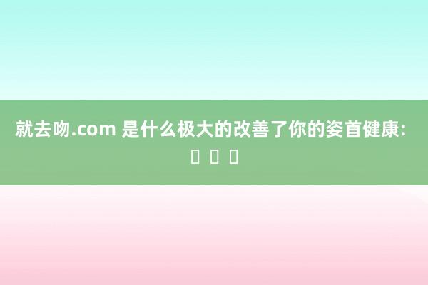 就去吻.com 是什么极大的改善了你的姿首健康: ​​​