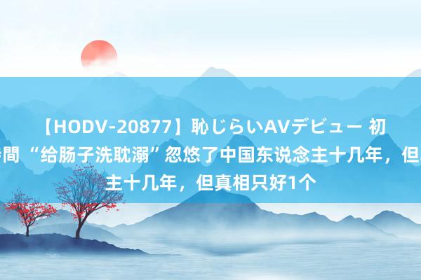 【HODV-20877】恥じらいAVデビュー 初セックス4時間 “给肠子洗耽溺”忽悠了中国东说念主十几年，但真相只好1个