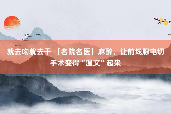 就去吻就去干 【名院名医】麻醉，让前线腺电切手术变得“温文”起来